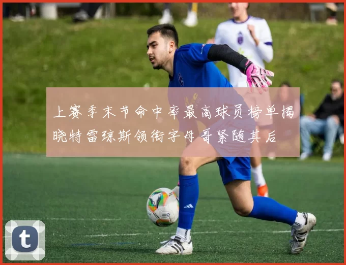 上赛季末节命中率最高球员榜单揭晓特雷琼斯领衔字母哥紧随其后