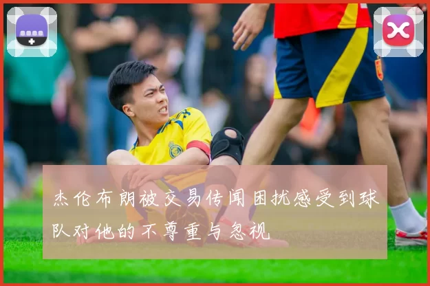 杰伦布朗被交易传闻困扰感受到球队对他的不尊重与忽视