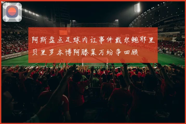 阿斯盘点足球内讧事件戴尔鲍耶里贝里罗本博阿滕莱万纷争回顾
