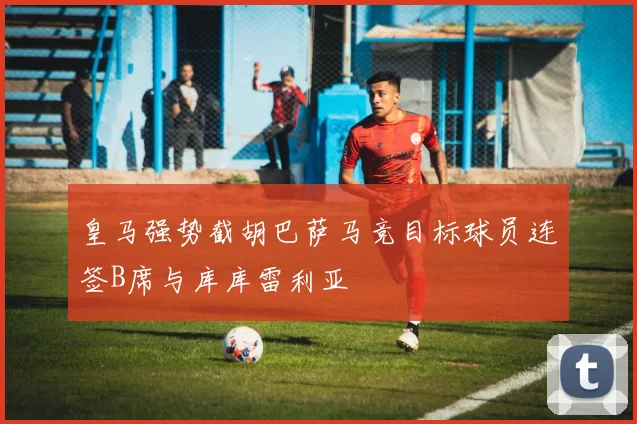 皇马强势截胡巴萨马竞目标球员连签B席与库库雷利亚