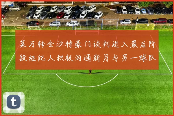 莱万转会沙特豪门谈判进入最后阶段经纪人积极沟通新月与另一球队