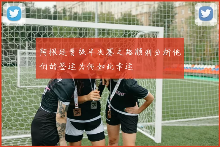 阿根廷晋级半决赛之路顺利分析他们的签运为何如此幸运