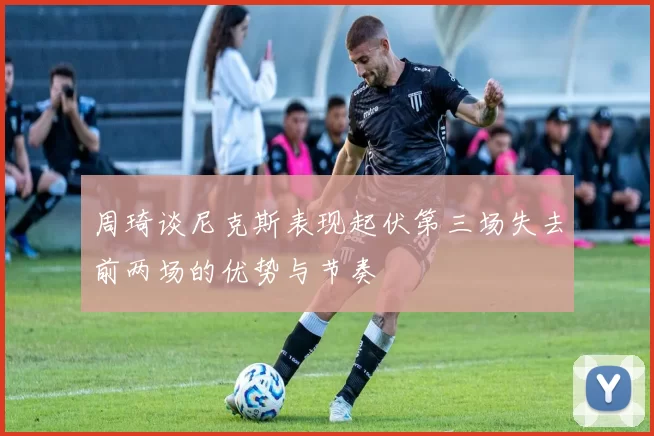 周琦谈尼克斯表现起伏第三场失去前两场的优势与节奏