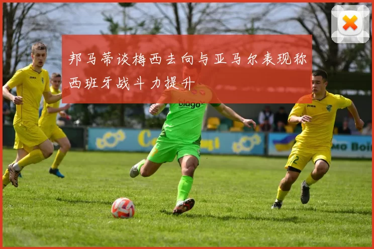 邦马蒂谈梅西去向与亚马尔表现称西班牙战斗力提升