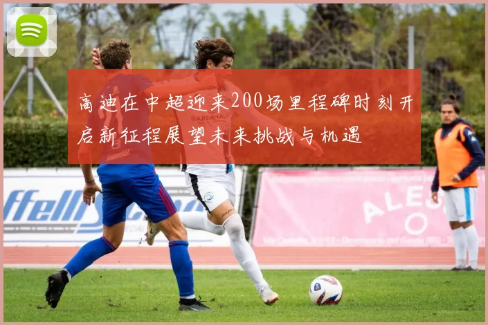 高迪在中超迎来200场里程碑时刻开启新征程展望未来挑战与机遇