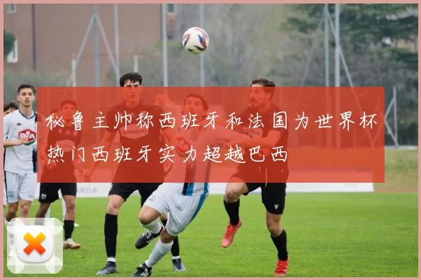 秘鲁主帅称西班牙和法国为世界杯热门西班牙实力超越巴西
