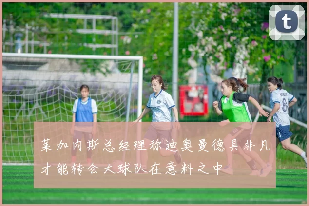 莱加内斯总经理称迪奥曼德具非凡才能转会大球队在意料之中