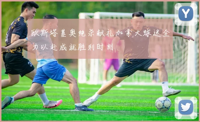 欧斯塔基奥绝杀献礼加拿大球迷全力以赴成就胜利时刻