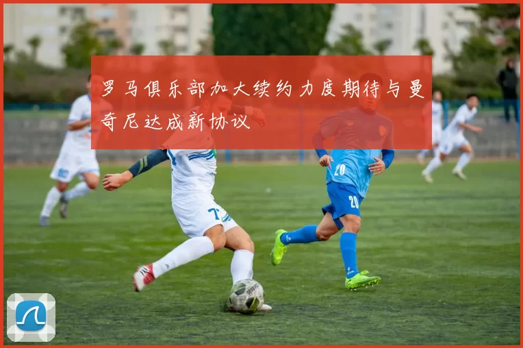 罗马俱乐部加大续约力度期待与曼奇尼达成新协议
