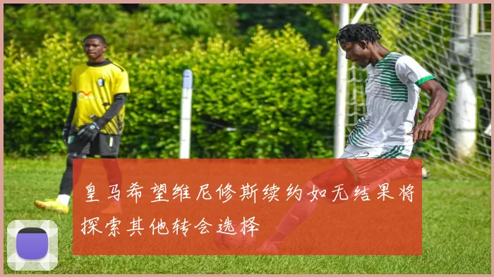 皇马希望维尼修斯续约如无结果将探索其他转会选择
