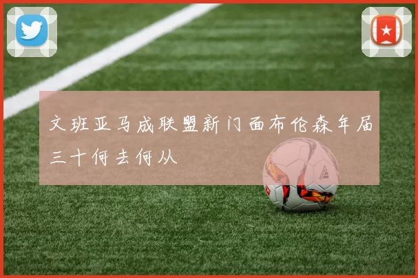 文班亚马成联盟新门面布伦森年届三十何去何从