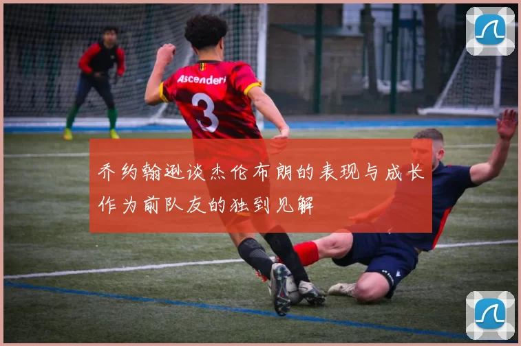乔约翰逊谈杰伦布朗的表现与成长作为前队友的独到见解