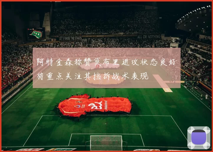 阿特金森称赞莫布里进攻状态良好将重点关注其挡拆战术表现