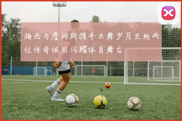 梅西与詹姆斯携手共舞岁月巨轮两位传奇依旧闪耀体育舞台