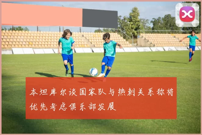 本坦库尔谈国家队与热刺关系称将优先考虑俱乐部发展