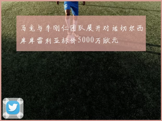马竞与李刚仁团队展开对话切尔西库库雷利亚标价5000万欧元